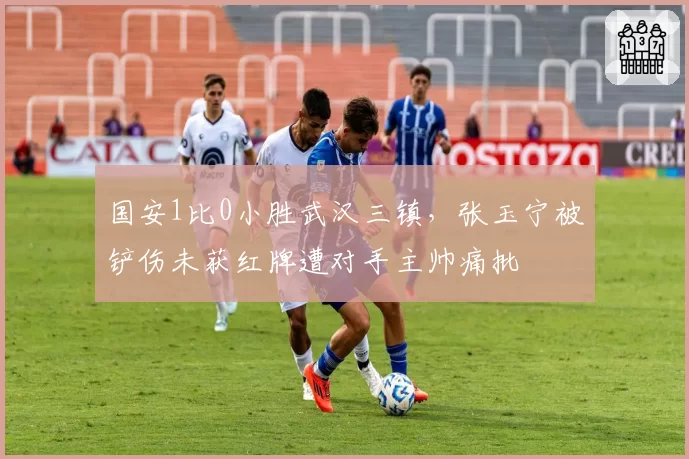 国安1比0小胜武汉三镇，张玉宁被铲伤未获红牌遭对手主帅痛批