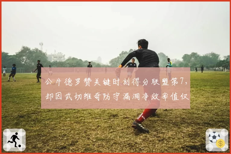 公牛德罗赞关键时刻得分联盟第7，却因武切维奇防守漏洞净效率值仅-2.3