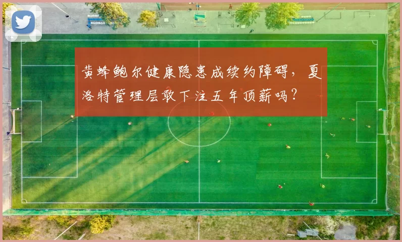 黄蜂鲍尔健康隐患成续约障碍，夏洛特管理层敢下注五年顶薪吗？