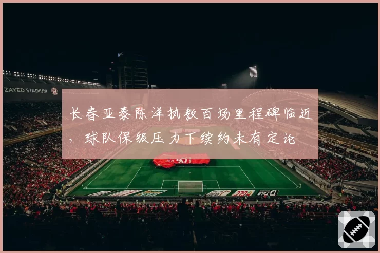 长春亚泰陈洋执教百场里程碑临近，球队保级压力下续约未有定论