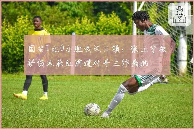 国安1比0小胜武汉三镇，张玉宁被铲伤未获红牌遭对手主帅痛批