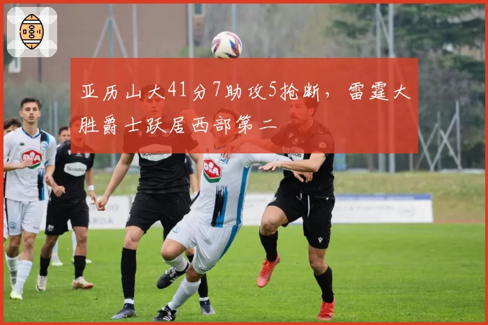 亚历山大41分7助攻5抢断，雷霆大胜爵士跃居西部第二