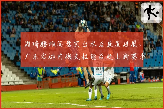 周琦腰椎间盘突出术后康复进展,广东宏远内线支柱能否赶上新赛季?