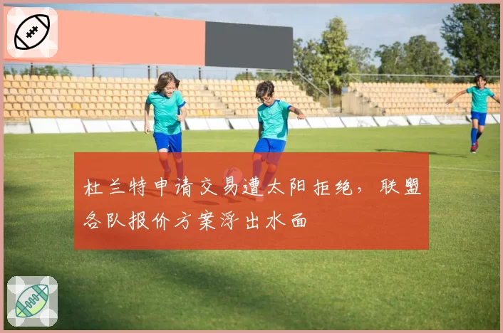 杜兰特申请交易遭太阳拒绝，联盟各队报价方案浮出水面