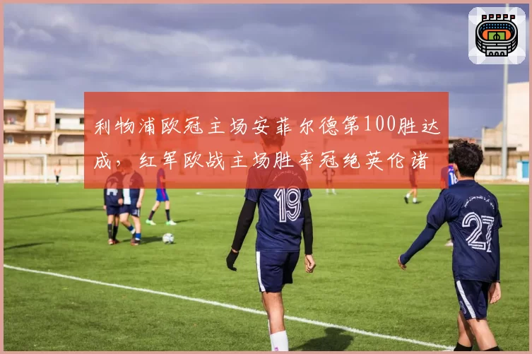 利物浦欧冠主场安菲尔德第100胜达成，红军欧战主场胜率冠绝英伦诸强