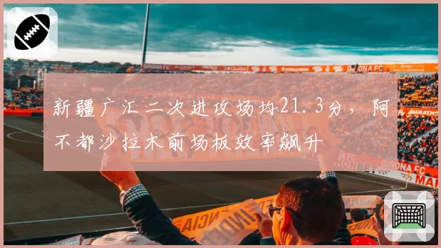 新疆广汇二次进攻场均21.3分，阿不都沙拉木前场板效率飙升