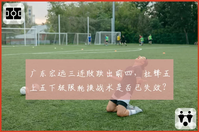 广东宏远三连败跌出前四，杜锋五上五下极限轮换战术是否已失效？