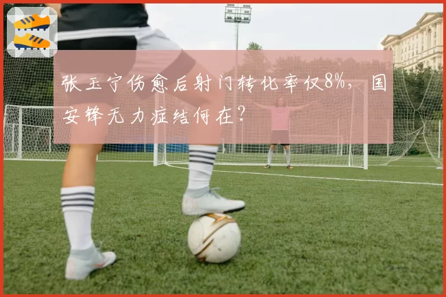 张玉宁伤愈后射门转化率仅8%，国安锋无力症结何在？