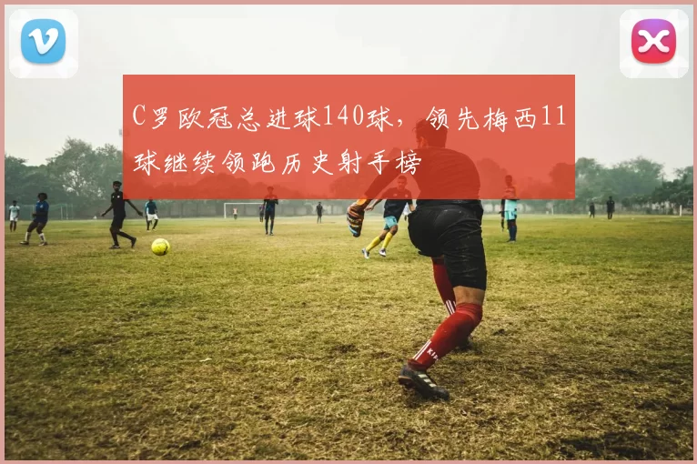 C罗欧冠总进球140球，领先梅西11球继续领跑历史射手榜