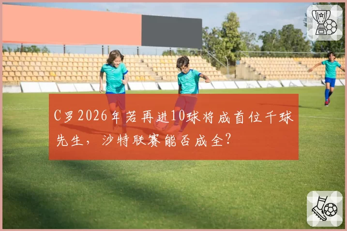 C罗2026年若再进10球将成首位千球先生，沙特联赛能否成全？
