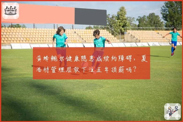 黄蜂鲍尔健康隐患成续约障碍，夏洛特管理层敢下注五年顶薪吗？