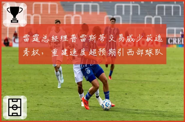 雷霆总经理普雷斯蒂交易威少获选秀权，重建速度超预期引西部球队眼红