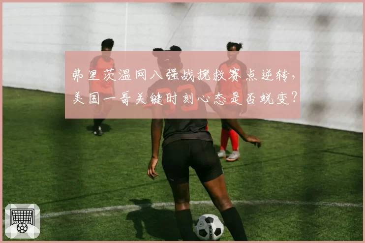 弗里茨温网八强战挽救赛点逆转，美国一哥关键时刻心态是否蜕变？