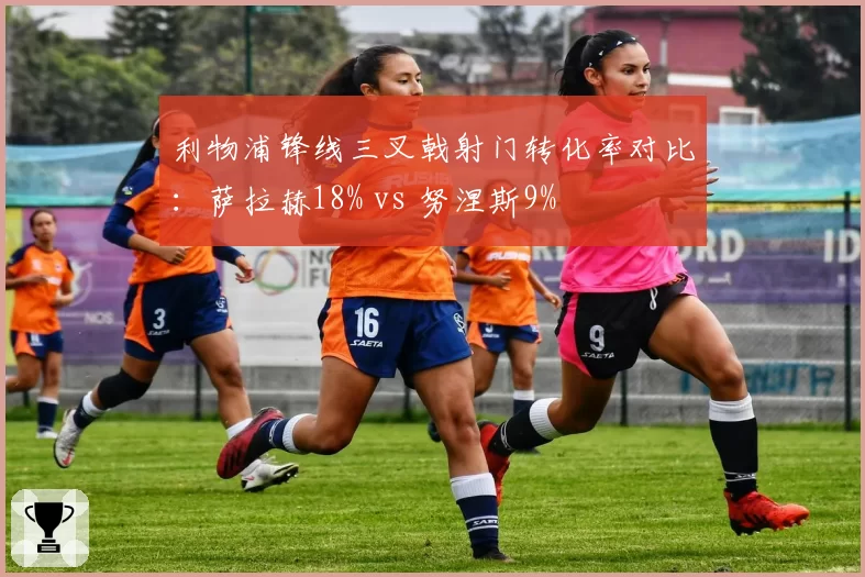 利物浦锋线三叉戟射门转化率对比：萨拉赫18% vs 努涅斯9%