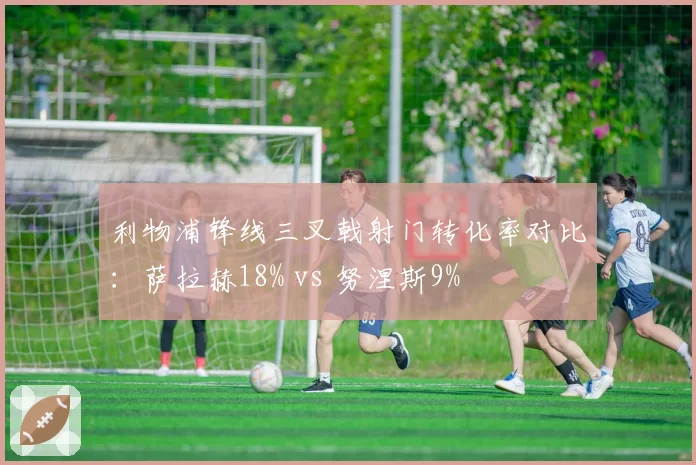 利物浦锋线三叉戟射门转化率对比：萨拉赫18% vs 努涅斯9%