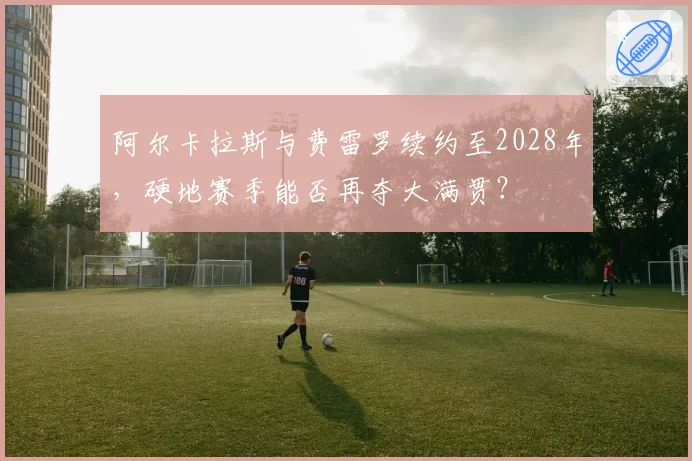 阿尔卡拉斯与费雷罗续约至2028年，硬地赛季能否再夺大满贯？