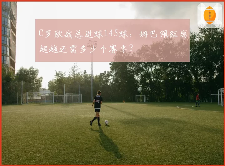 C罗欧战总进球145球，姆巴佩距离超越还需多少个赛季？