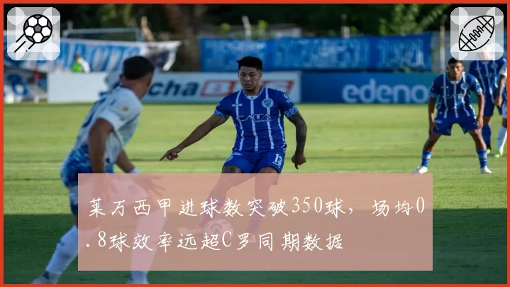 莱万西甲进球数突破350球，场均0.8球效率远超C罗同期数据