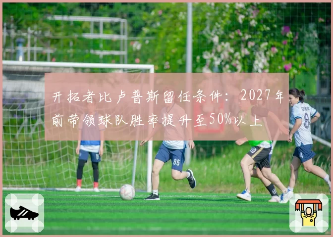 开拓者比卢普斯留任条件:2027年前带领球队胜率提升至50%以上