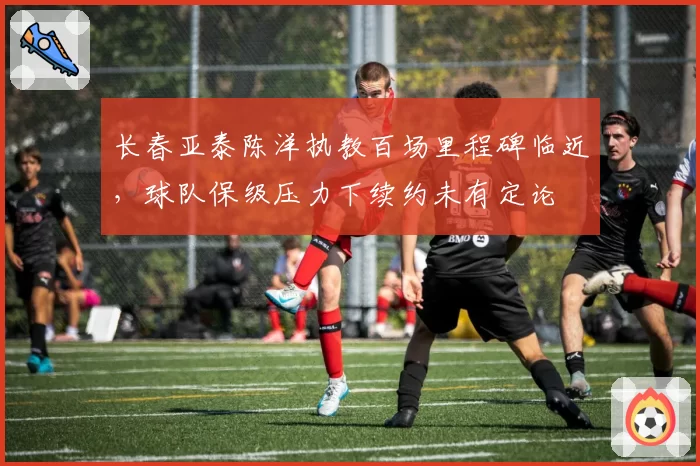 长春亚泰陈洋执教百场里程碑临近，球队保级压力下续约未有定论