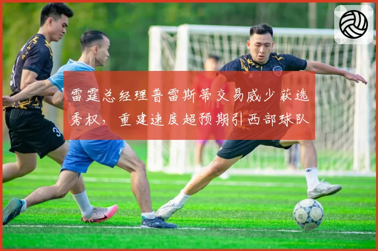 雷霆总经理普雷斯蒂交易威少获选秀权，重建速度超预期引西部球队眼红