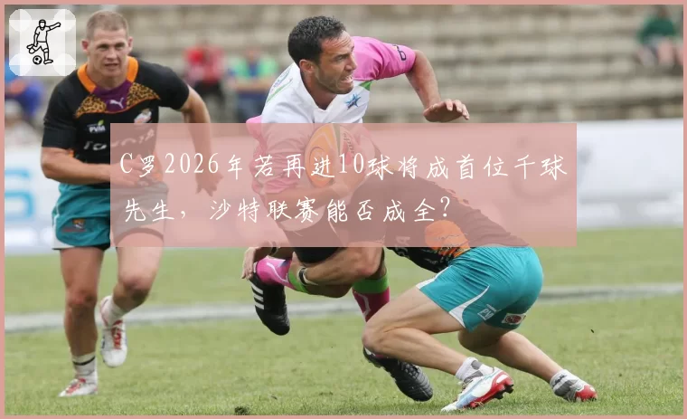 C罗2026年若再进10球将成首位千球先生，沙特联赛能否成全？