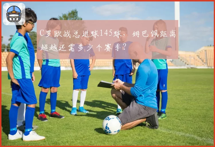 C罗欧战总进球145球，姆巴佩距离超越还需多少个赛季？