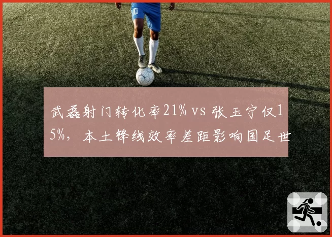 武磊射门转化率21% vs 张玉宁仅15%，本土锋线效率差距影响国足世预赛前景