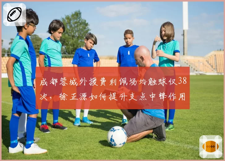 成都蓉城外援费利佩场均触球仅38次，徐正源如何提升支点中锋作用？