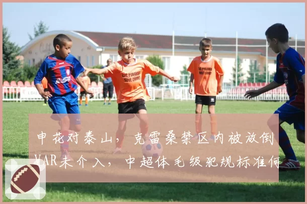 申花对泰山，克雷桑禁区内被放倒VAR未介入，中超体毛级犯规标准何在？