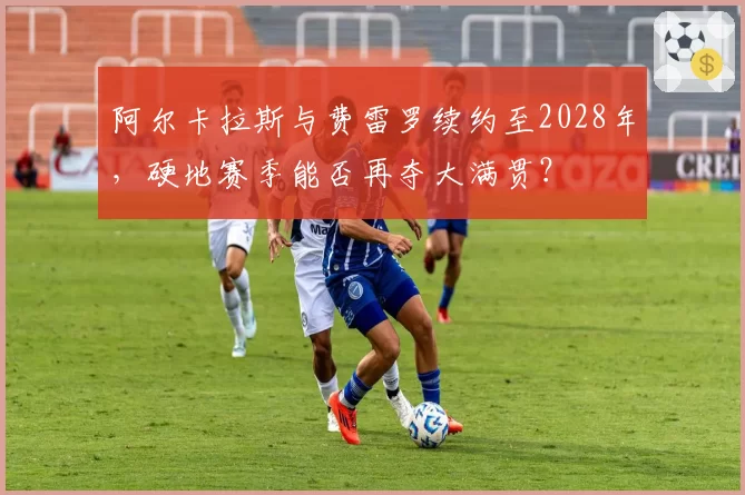 阿尔卡拉斯与费雷罗续约至2028年，硬地赛季能否再夺大满贯？