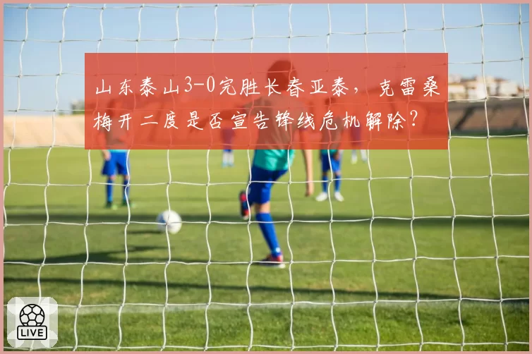 山东泰山3-0完胜长春亚泰,克雷桑梅开二度是否宣告锋线危机解除?