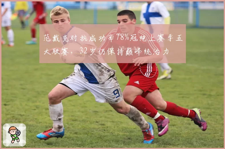 范戴克对抗成功率78%冠绝上赛季五大联赛,32岁仍保持巅峰统治力