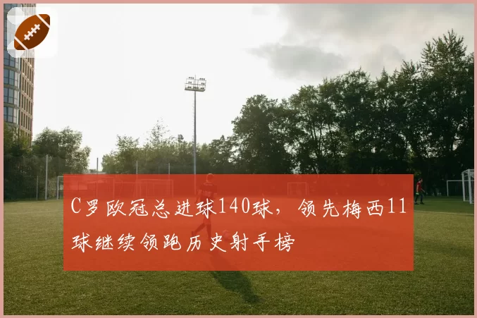 C罗欧冠总进球140球,领先梅西11球继续领跑历史射手榜