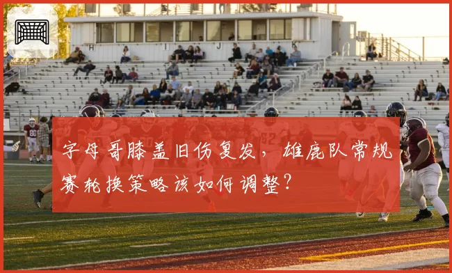字母哥膝盖旧伤复发,雄鹿队常规赛轮换策略该如何调整?
