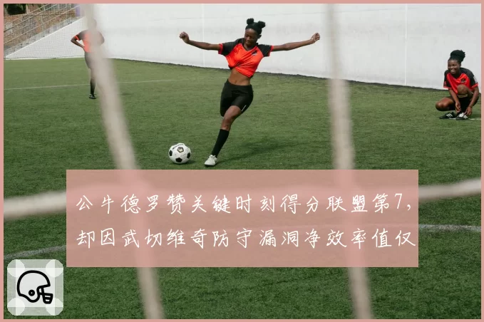 公牛德罗赞关键时刻得分联盟第7，却因武切维奇防守漏洞净效率值仅-2.3
