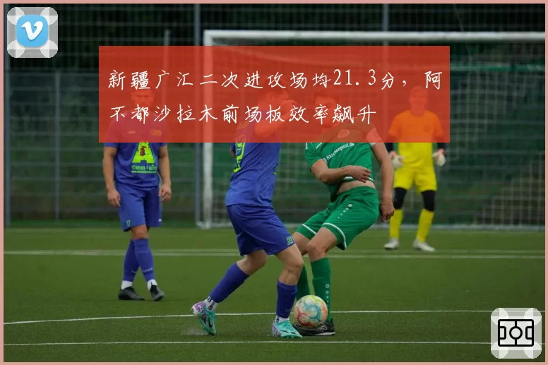 新疆广汇二次进攻场均21.3分,阿不都沙拉木前场板效率飙升