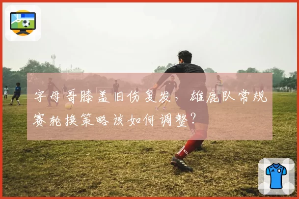 字母哥膝盖旧伤复发，雄鹿队常规赛轮换策略该如何调整？