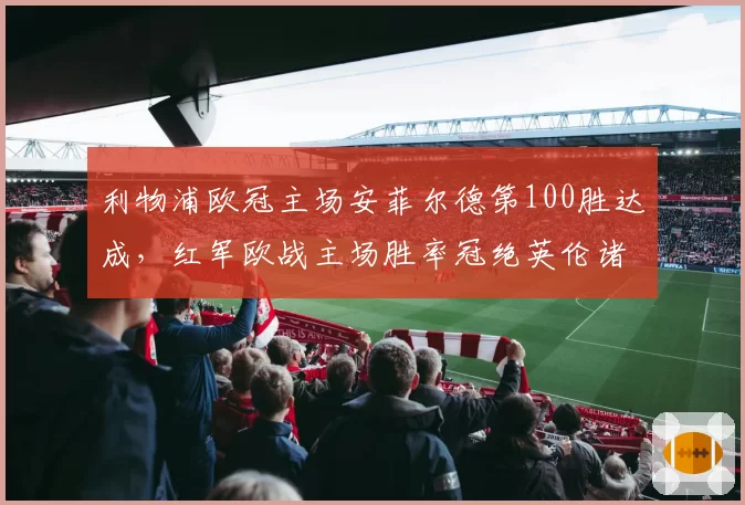 利物浦欧冠主场安菲尔德第100胜达成，红军欧战主场胜率冠绝英伦诸强