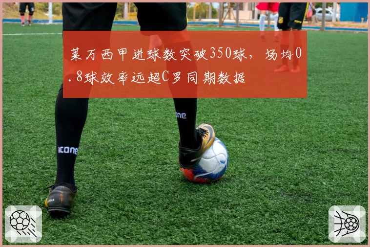 莱万西甲进球数突破350球，场均0.8球效率远超C罗同期数据