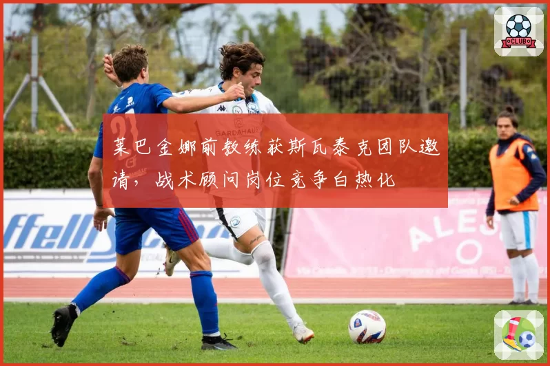 莱巴金娜前教练获斯瓦泰克团队邀请，战术顾问岗位竞争白热化