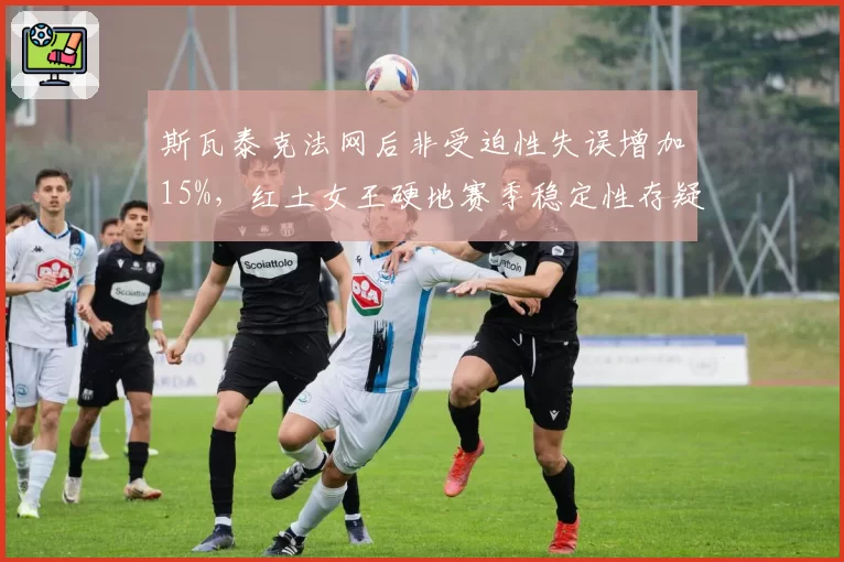 斯瓦泰克法网后非受迫性失误增加15%，红土女王硬地赛季稳定性存疑